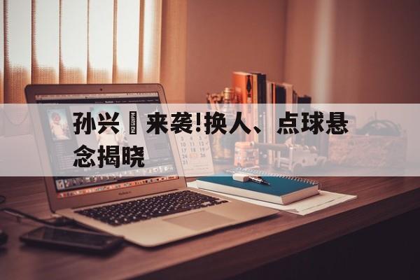 孙兴慜来袭!换人、点球悬念揭晓的简单介绍 孙兴慜来袭!换人、点球悬念揭晓的简单介绍