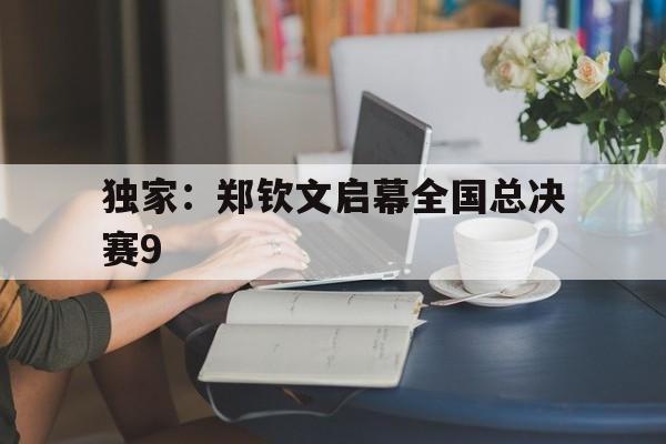 关于独家：郑钦文启幕全国总决赛9的信息